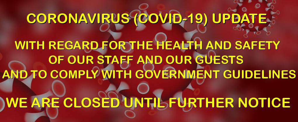 CORONAVIRUS (COVID-19) UPDATE - WITH REGARD FOR THE HEALTH AND SAFETY OF OUR STAFF AND OUR GUESTS AND TO COMPLY WITH GOVERNMENT GUIDELINES - WE ARE CLOSED UNTIL FURTHER NOTICE CORONAVIRUS (COVID-19) UPDATE - WITH REGARD FOR THE HEALTH AND SAFETY OF OUR STAFF AND OUR GUESTS AND TO COMPLY WITH GOVERNMENT GUIDELINES - WE ARE CLOSED UNTIL FURTHER NOTICE